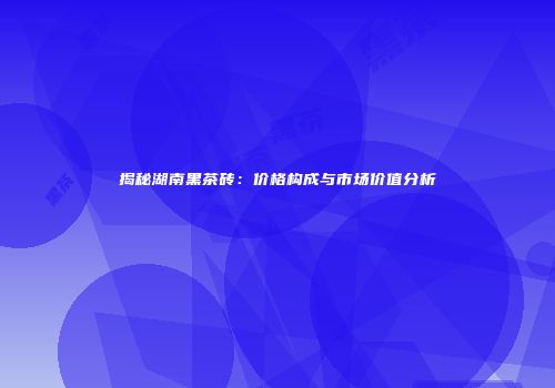 揭秘湖南黑茶砖：价格构成与市场价值分析