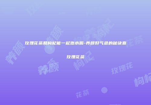 玫瑰花茶和枸杞能一起泡水喝-养颜好气色的秘诀靠玫瑰花茶