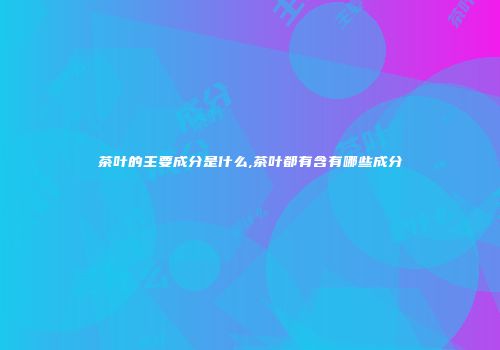 茶叶的主要成分是什么,茶叶都有含有哪些成分