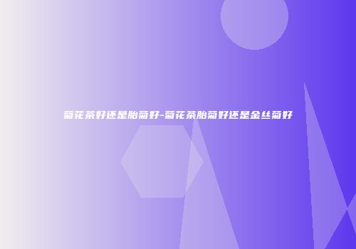 菊花茶好还是胎菊好-菊花茶胎菊好还是金丝菊好