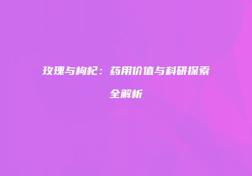玫瑰与枸杞：药用价值与科研探索全解析