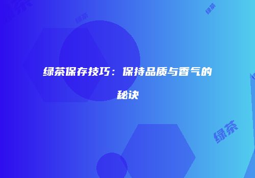 绿茶保存技巧：保持品质与香气的秘诀