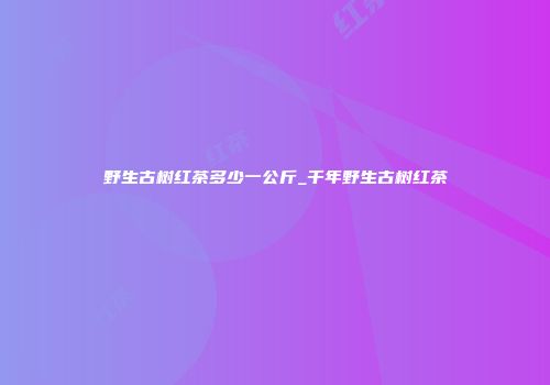 野生古树红茶多少一公斤_千年野生古树红茶