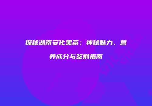 探秘湖南安化黑茶：神秘魅力、营养成分与鉴别指南