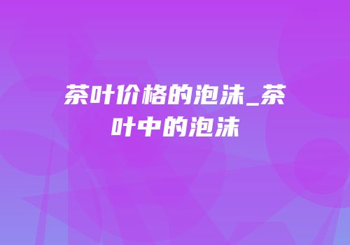 茶叶价格的泡沫_茶叶中的泡沫
