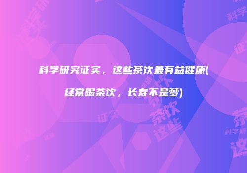 科学研究证实，这些茶饮最有益健康(经常喝茶饮，长寿不是梦)