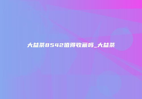 大益茶8542值得收藏吗_大益茶