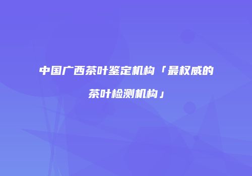中国广西茶叶鉴定机构「最权威的茶叶检测机构」