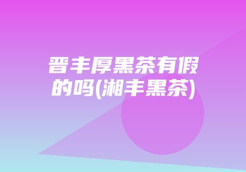 晋丰厚黑茶有假的吗(湘丰黑茶)