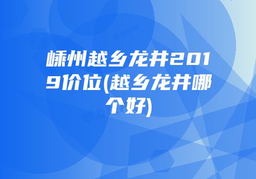 嵊州越乡龙井2019价位(越乡龙井哪个好)
