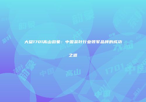 大益1701高山韵象：中国茶叶行业领军品牌的成功之道