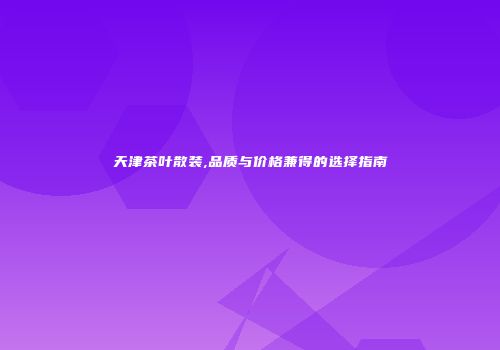天津茶叶散装,品质与价格兼得的选择指南