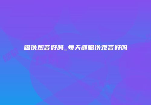 喝铁观音好吗_每天都喝铁观音好吗
