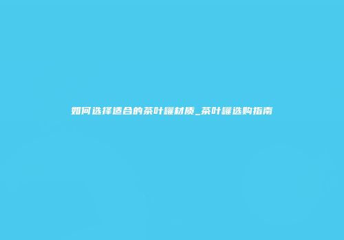 如何选择适合的茶叶罐材质_茶叶罐选购指南
