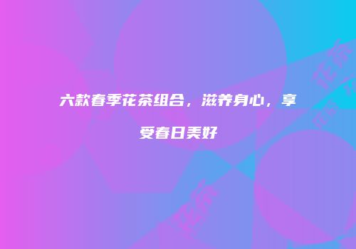 六款春季花茶组合，滋养身心，享受春日美好