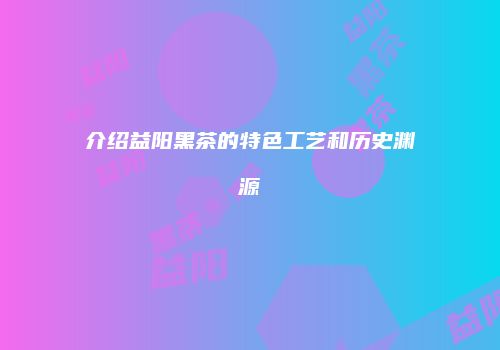 介绍益阳黑茶的特色工艺和历史渊源