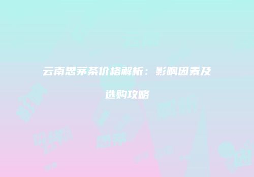 云南思茅茶价格解析：影响因素及选购攻略