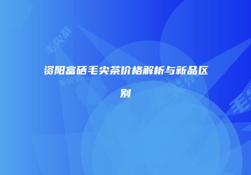 资阳富硒毛尖茶价格解析与新品区别