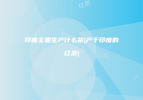 印度主要生产什么茶(产于印度的红茶)