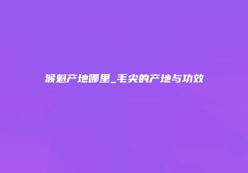 猴魁产地哪里_毛尖的产地与功效