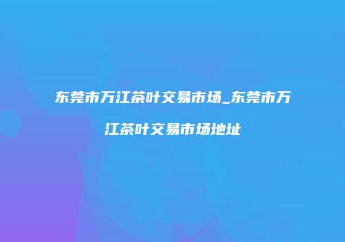 东莞市万江茶叶交易市场_东莞市万江茶叶交易市场地址