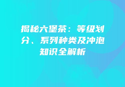 揭秘六堡茶：等级划分、系列种类及冲泡知识全解析