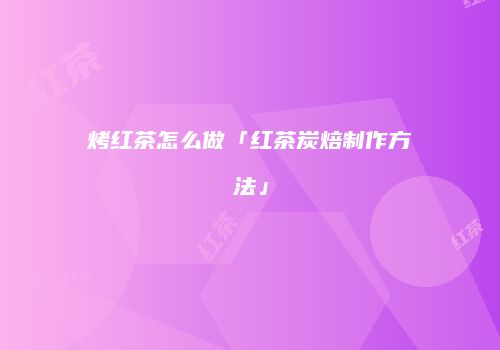 烤红茶怎么做「红茶炭焙制作方法」