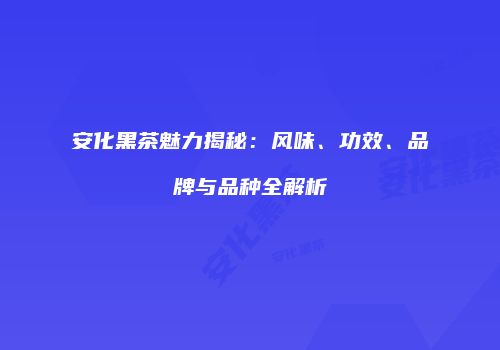 安化黑茶魅力揭秘：风味、功效、品牌与品种全解析