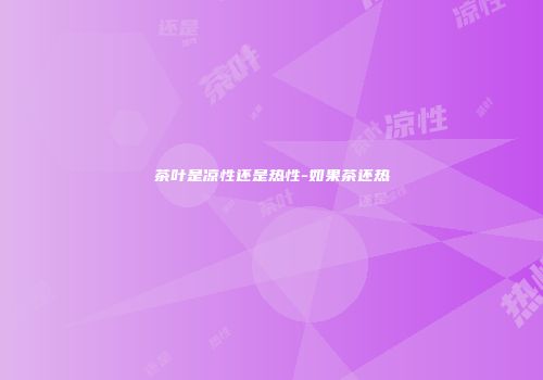 茶叶是凉性还是热性-如果茶还热