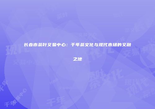 长春市茶叶交易中心：千年茶文化与现代市场的交融之地