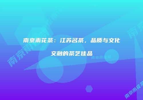 南京雨花茶：江苏名茶，品质与文化交融的茶艺佳品