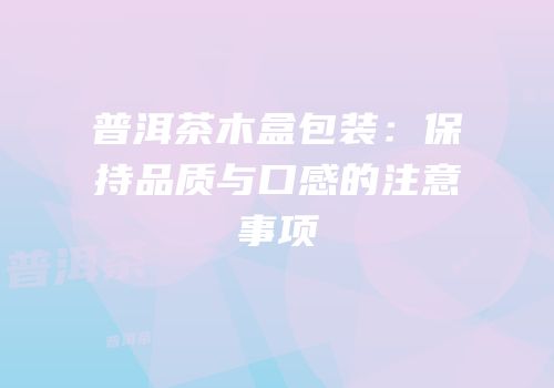 普洱茶木盒包装：保持品质与口感的注意事项