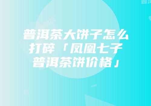 普洱茶大饼子怎么打碎「凤凰七子普洱茶饼价格」