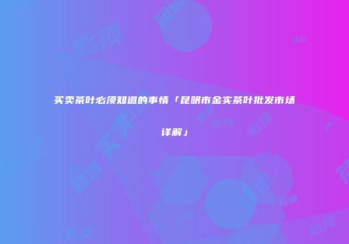买卖茶叶必须知道的事情「昆明市金实茶叶批发市场详解」