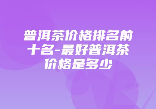 普洱茶价格排名前十名-最好普洱茶价格是多少