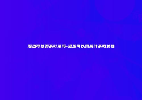湿热可以喝茶叶茶吗-湿热可以喝茶叶茶吗女性