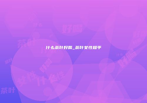 什么茶叶好喝_茶叶女性知乎