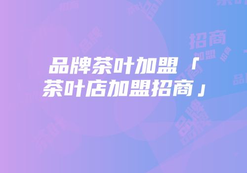 品牌茶叶加盟「茶叶店加盟招商」