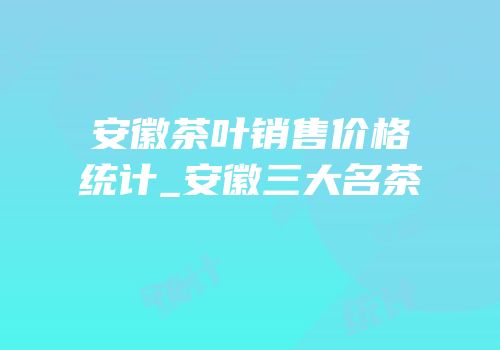 安徽茶叶销售价格统计_安徽三大名茶