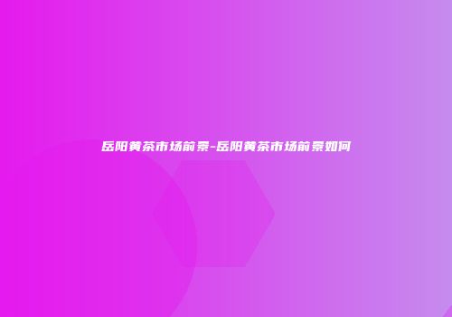 岳阳黄茶市场前景-岳阳黄茶市场前景如何