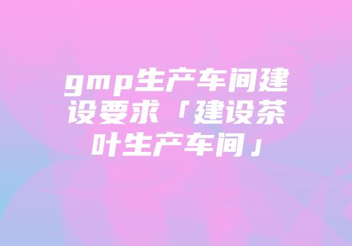 gmp生产车间建设要求「建设茶叶生产车间」