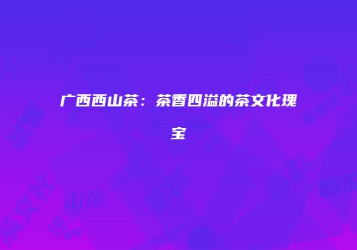广西西山茶：茶香四溢的茶文化瑰宝