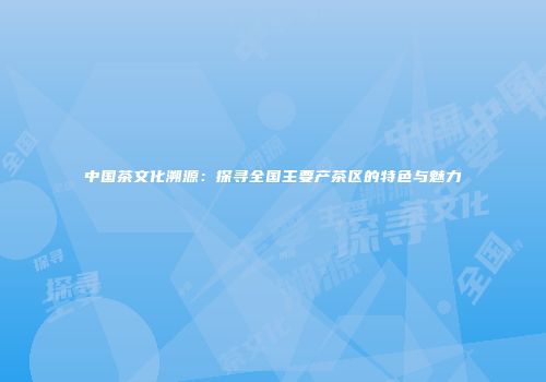 中国茶文化溯源：探寻全国主要产茶区的特色与魅力