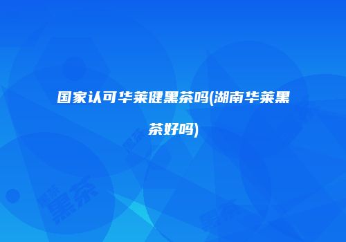 国家认可华莱健黑茶吗(湖南华莱黑茶好吗)