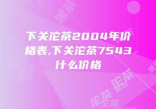 下关沱茶2004年价格表,下关沱茶7543什么价格