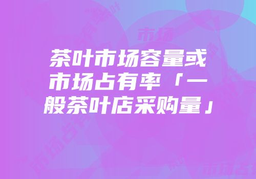 茶叶市场容量或市场占有率「一般茶叶店采购量」