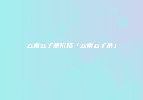 云南云子茶价格「云南云子茶」