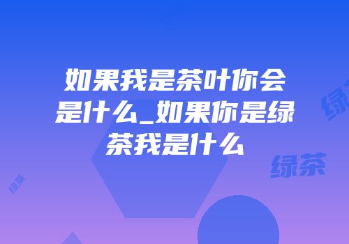 如果我是茶叶你会是什么_如果你是绿茶我是什么