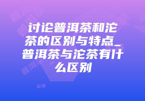 讨论普洱茶和沱茶的区别与特点_普洱茶与沱茶有什么区别