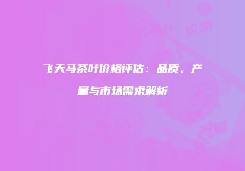 飞天马茶叶价格评估：品质、产量与市场需求解析